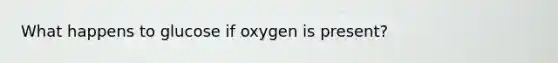 What happens to glucose if oxygen is present?