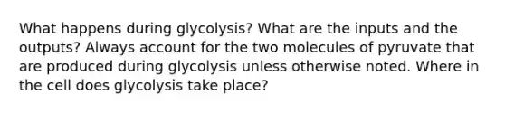 What happens during glycolysis? What are the inputs and the outputs? Always account for the two molecules of pyruvate that are produced during glycolysis unless otherwise noted. Where in the cell does glycolysis take place?