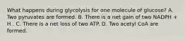 What happens during glycolysis for one molecule of glucose? A. Two pyruvates are formed. B. There is a net gain of two NADPH + H . C. There is a net loss of two ATP. D. Two acetyl CoA are formed.