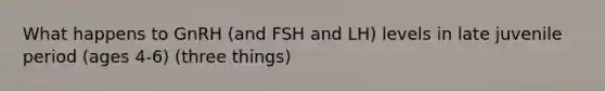 What happens to GnRH (and FSH and LH) levels in late juvenile period (ages 4-6) (three things)