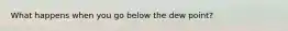What happens when you go below the dew point?