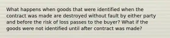 What happens when goods that were identified when the contract was made are destroyed without fault by either party and before the risk of loss passes to the buyer? What if the goods were not identified until after contract was made?