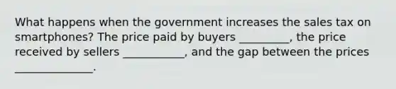 What happens when the government increases the sales tax on smartphones? The price paid by buyers _________, the price received by sellers ___________, and the gap between the prices ______________.