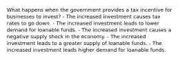 What happens when the government provides a tax incentive for businesses to invest? - The increased investment causes tax rates to go down. - The increased investment leads to lower demand for loanable funds. - The increased investment causes a negative supply shock in the economy. - The increased investment leads to a greater supply of loanable funds. - The increased investment leads higher demand for loanable funds.