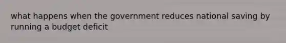 what happens when the government reduces national saving by running a budget deficit