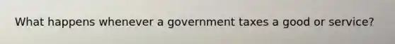 What happens whenever a government taxes a good or service?