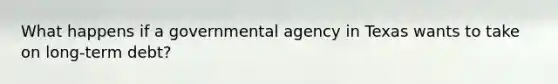 What happens if a governmental agency in Texas wants to take on long-term debt?