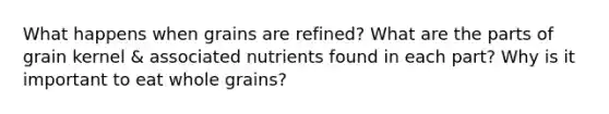 What happens when grains are refined? What are the parts of grain kernel & associated nutrients found in each part? Why is it important to eat whole grains?