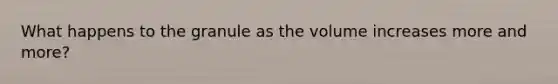 What happens to the granule as the volume increases more and more?