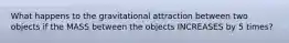 What happens to the gravitational attraction between two objects if the MASS between the objects INCREASES by 5 times?