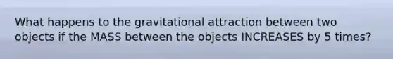 What happens to the gravitational attraction between two objects if the MASS between the objects INCREASES by 5 times?