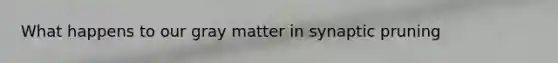 What happens to our gray matter in synaptic pruning