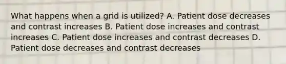 What happens when a grid is utilized? A. Patient dose decreases and contrast increases B. Patient dose increases and contrast increases C. Patient dose increases and contrast decreases D. Patient dose decreases and contrast decreases