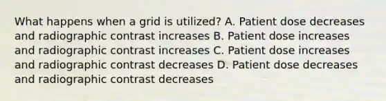 What happens when a grid is utilized? A. Patient dose decreases and radiographic contrast increases B. Patient dose increases and radiographic contrast increases C. Patient dose increases and radiographic contrast decreases D. Patient dose decreases and radiographic contrast decreases