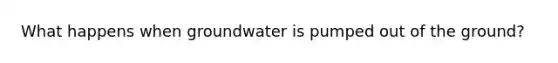 What happens when groundwater is pumped out of the ground?