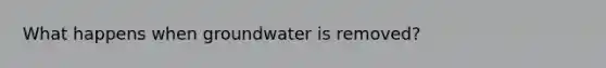 What happens when groundwater is removed?