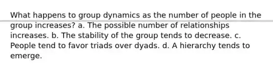 What happens to group dynamics as the number of people in the group increases? a. The possible number of relationships increases. b. The stability of the group tends to decrease. c. People tend to favor triads over dyads. d. A hierarchy tends to emerge.