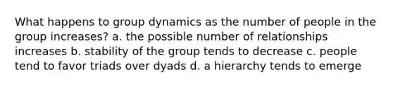 What happens to group dynamics as the number of people in the group increases? a. the possible number of relationships increases b. stability of the group tends to decrease c. people tend to favor triads over dyads d. a hierarchy tends to emerge