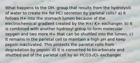 What happens to the OH- group that results from the hydrolysis of water to create H+ for HCl secretion by parietal cells? a) It follows H+ into the stomach lumen because of the electrochemical gradient created by the H+/ K+ exchanger. b) It is combined with another hydroxyl group to form molecular oxygen and two more H+ that can be shuttled into the lumen. c) It remains in the parietal cell to maintain a high pH and keep pepsin inactivated. This protects the parietal cells from degradation by pepsin. d) It is converted to bicarbonate and shuttled out of the parietal cell by an HCO3-/Cl- exchanger.