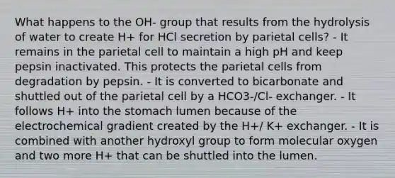 What happens to the OH- group that results from the hydrolysis of water to create H+ for HCl secretion by parietal cells? - It remains in the parietal cell to maintain a high pH and keep pepsin inactivated. This protects the parietal cells from degradation by pepsin. - It is converted to bicarbonate and shuttled out of the parietal cell by a HCO3-/Cl- exchanger. - It follows H+ into <a href='https://www.questionai.com/knowledge/kLccSGjkt8-the-stomach' class='anchor-knowledge'>the stomach</a> lumen because of the electrochemical gradient created by the H+/ K+ exchanger. - It is combined with another hydroxyl group to form molecular oxygen and two more H+ that can be shuttled into the lumen.