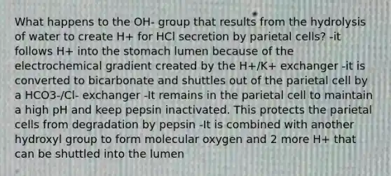 What happens to the OH- group that results from the hydrolysis of water to create H+ for HCl secretion by parietal cells? -it follows H+ into the stomach lumen because of the electrochemical gradient created by the H+/K+ exchanger -it is converted to bicarbonate and shuttles out of the parietal cell by a HCO3-/Cl- exchanger -It remains in the parietal cell to maintain a high pH and keep pepsin inactivated. This protects the parietal cells from degradation by pepsin -It is combined with another hydroxyl group to form molecular oxygen and 2 more H+ that can be shuttled into the lumen