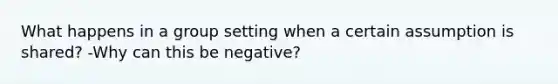 What happens in a group setting when a certain assumption is shared? -Why can this be negative?