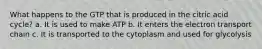 What happens to the GTP that is produced in the citric acid cycle? a. It is used to make ATP b. It enters the electron transport chain c. It is transported to the cytoplasm and used for glycolysis