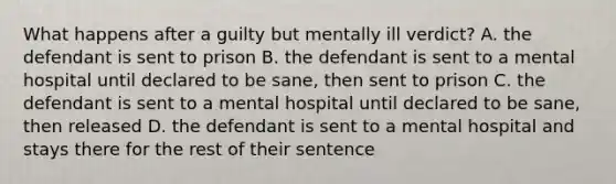 What happens after a guilty but mentally ill verdict? A. the defendant is sent to prison B. the defendant is sent to a mental hospital until declared to be sane, then sent to prison C. the defendant is sent to a mental hospital until declared to be sane, then released D. the defendant is sent to a mental hospital and stays there for the rest of their sentence