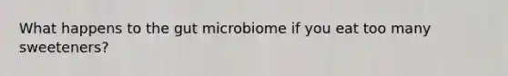 What happens to the gut microbiome if you eat too many sweeteners?