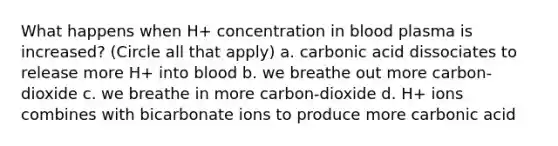 What happens when H+ concentration in blood plasma is increased? (Circle all that apply) a. carbonic acid dissociates to release more H+ into blood b. we breathe out more carbon-dioxide c. we breathe in more carbon-dioxide d. H+ ions combines with bicarbonate ions to produce more carbonic acid