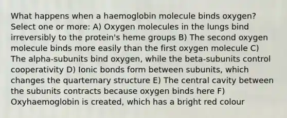 What happens when a haemoglobin molecule binds oxygen? Select one or more: A) Oxygen molecules in the lungs bind irreversibly to the protein's heme groups B) The second oxygen molecule binds more easily than the first oxygen molecule C) The alpha-subunits bind oxygen, while the beta-subunits control cooperativity D) Ionic bonds form between subunits, which changes the quarternary structure E) The central cavity between the subunits contracts because oxygen binds here F) Oxyhaemoglobin is created, which has a bright red colour