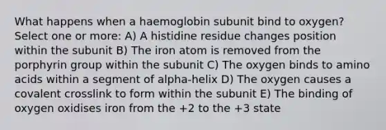 What happens when a haemoglobin subunit bind to oxygen? Select one or more: A) A histidine residue changes position within the subunit B) The iron atom is removed from the porphyrin group within the subunit C) The oxygen binds to amino acids within a segment of alpha-helix D) The oxygen causes a covalent crosslink to form within the subunit E) The binding of oxygen oxidises iron from the +2 to the +3 state