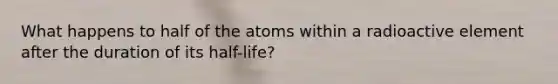 What happens to half of the atoms within a radioactive element after the duration of its half-life?