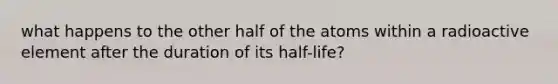 what happens to the other half of the atoms within a radioactive element after the duration of its half-life?