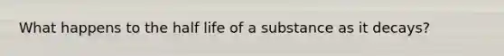 What happens to the half life of a substance as it decays?