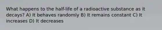 What happens to the half-life of a radioactive substance as it decays? A) It behaves randomly B) It remains constant C) It increases D) It decreases