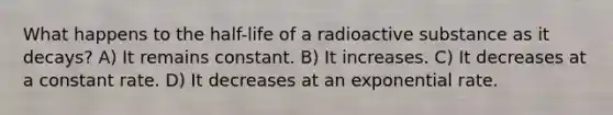 What happens to the half-life of a radioactive substance as it decays? A) It remains constant. B) It increases. C) It decreases at a constant rate. D) It decreases at an exponential rate.