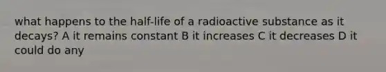 what happens to the half-life of a radioactive substance as it decays? A it remains constant B it increases C it decreases D it could do any