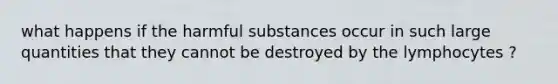 what happens if the harmful substances occur in such large quantities that they cannot be destroyed by the lymphocytes ?