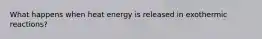 What happens when heat energy is released in exothermic reactions?