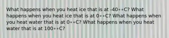 What happens when you heat ice that is at -40∘∘C? What happens when you heat ice that is at 0∘∘C? What happens when you heat water that is at 0∘∘C? What happens when you heat water that is at 100∘∘C?