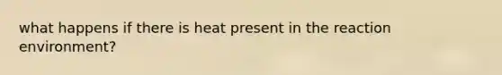 what happens if there is heat present in the reaction environment?