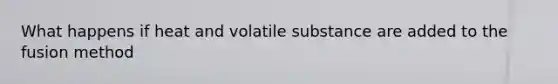 What happens if heat and volatile substance are added to the fusion method