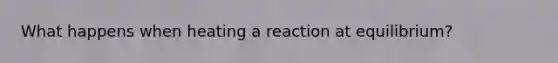 What happens when heating a reaction at equilibrium?