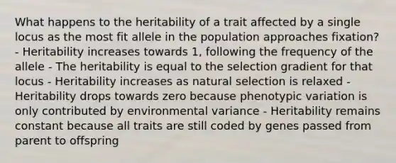 What happens to the heritability of a trait affected by a single locus as the most fit allele in the population approaches fixation? - Heritability increases towards 1, following the frequency of the allele - The heritability is equal to the selection gradient for that locus - Heritability increases as natural selection is relaxed - Heritability drops towards zero because phenotypic variation is only contributed by environmental variance - Heritability remains constant because all traits are still coded by genes passed from parent to offspring