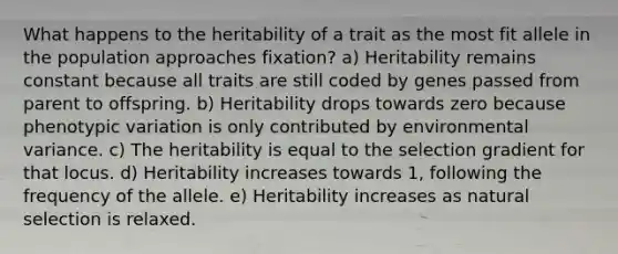 What happens to the heritability of a trait as the most fit allele in the population approaches fixation? a) Heritability remains constant because all traits are still coded by genes passed from parent to offspring. b) Heritability drops towards zero because phenotypic variation is only contributed by environmental variance. c) The heritability is equal to the selection gradient for that locus. d) Heritability increases towards 1, following the frequency of the allele. e) Heritability increases as natural selection is relaxed.