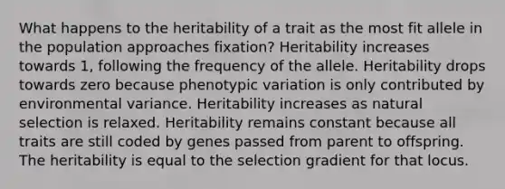 What happens to the heritability of a trait as the most fit allele in the population approaches fixation? Heritability increases towards 1, following the frequency of the allele. Heritability drops towards zero because phenotypic variation is only contributed by environmental variance. Heritability increases as natural selection is relaxed. Heritability remains constant because all traits are still coded by genes passed from parent to offspring. The heritability is equal to the selection gradient for that locus.