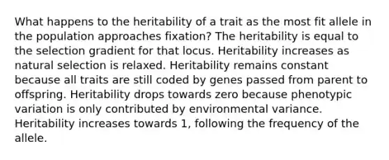 What happens to the heritability of a trait as the most fit allele in the population approaches fixation? The heritability is equal to the selection gradient for that locus. Heritability increases as natural selection is relaxed. Heritability remains constant because all traits are still coded by genes passed from parent to offspring. Heritability drops towards zero because phenotypic variation is only contributed by environmental variance. Heritability increases towards 1, following the frequency of the allele.