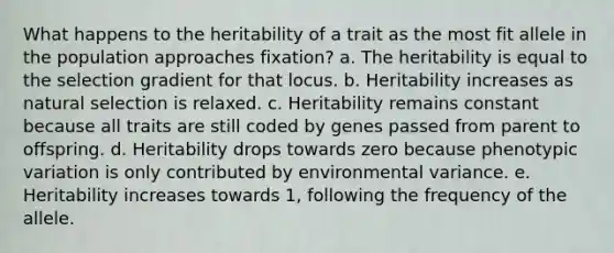 What happens to the heritability of a trait as the most fit allele in the population approaches fixation? a. The heritability is equal to the selection gradient for that locus. b. Heritability increases as natural selection is relaxed. c. Heritability remains constant because all traits are still coded by genes passed from parent to offspring. d. Heritability drops towards zero because phenotypic variation is only contributed by environmental variance. e. Heritability increases towards 1, following the frequency of the allele.