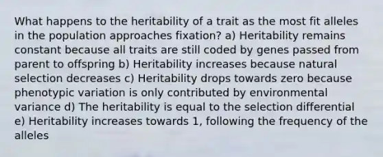 What happens to the heritability of a trait as the most fit alleles in the population approaches fixation? a) Heritability remains constant because all traits are still coded by genes passed from parent to offspring b) Heritability increases because natural selection decreases c) Heritability drops towards zero because phenotypic variation is only contributed by environmental variance d) The heritability is equal to the selection differential e) Heritability increases towards 1, following the frequency of the alleles